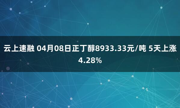 云上速融 04月08日正丁醇8933.33元/吨 5天上涨4.28%