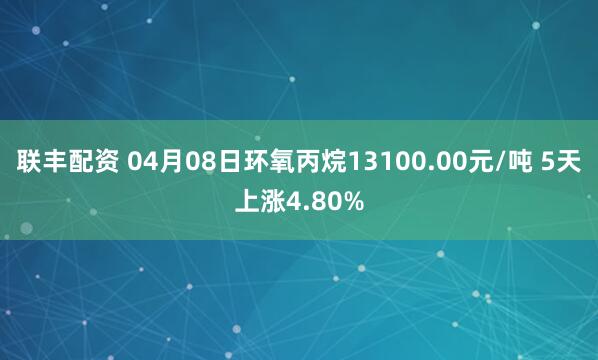 联丰配资 04月08日环氧丙烷13100.00元/吨 5天上涨4.80%