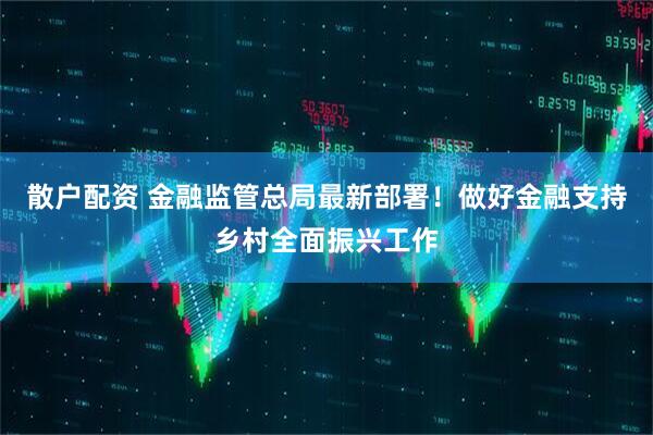 散户配资 金融监管总局最新部署！做好金融支持乡村全面振兴工作