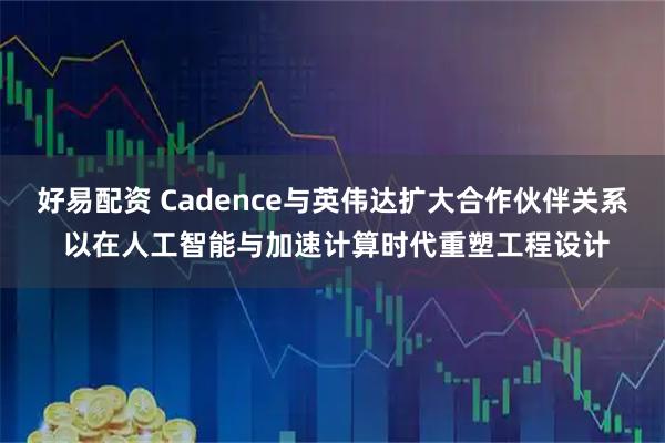 好易配资 Cadence与英伟达扩大合作伙伴关系 以在人工智能与加速计算时代重塑工程设计